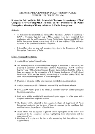 INTERNSHIP PROGRAMME IN DEPARTMENTOF PUBLIC
ENTERPRISES DURING 2015-16
Scheme for Internship for PG / Research / Chartered Accountancy/ ICWA/
Company Secretary-ship/MBA students in the Department of Public
Enterprises, Ministry of Heavy Industries & Public Enterprises.
Objective
 To familiarize the interested and willing PG / Research / Chartered Accountancy /
ICWA / Company Secretary-ship / MBA students who have completed their
graduation, with the MoU system in Central Public Sector Enterprises (CPSEs), the
Public Enterprises Survey, restructuring of sick & loss making CPSEs and other
activities of the Department of Public Enterprises.
 It is neither a job nor any such assurance for a job in the Department of Public
Enterprises, Government of India.
Salient Features of The Scheme
 Applicable to ‘Indian Nationals’ only.
 The Internship will be available to students engaged in Research ( M.Phil / Ph.d.)/ PG
(studies) in Economics or Commerce / Chartered Accountancy / ICWA / Company
Secretary-ship / MBA having Graduate Degree. Such students should be willing to
have an exposure to the preparation of P E Survey, finalization of MoU signed
between the CPSEs and GOI annually, restructuring of sick & loss making CPSEs and
other functions of the Department of Public Enterprises.
 Duration of Internship will be for a maximum period of six months at a time.
 A token remuneration @Rs.10000/-per month will be payable to each Intern.
 No TA & DA will be given to the Interns, if called for interview and for joining the
Internship programme.
 Each Intern will be provided with a minimum logistic support i.e. office space with a
computer and Internal telephone facilities.
 The Interns will be attached to the concerned officers of Department of Public
Enterprises keeping in view the areas of interest expressed by the candidates, their
qualification and the preference of that Division.
 These Interns will be required to present a brief report/paper at the end of their
assignment to the concerned Division highlighting their observations and the
suggestions, if any.
 Certificate will be given to the Interns after completing their Internship (specimen
copy enclosed).
 