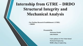 Internship from GTRE – DRDO
Structural Integrity and
Mechanical Analysis
Presented By,
Mohammed Shahid
1HK19ME020
Under guidance of: Prof. Nehal Ahmad
Mechanical Engineering
HKBK college of engineering,
Gas Turbine Research Establishment ( GTRE)
– DRDO
 