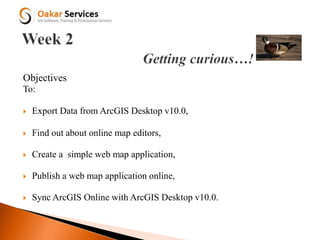 Objectives
To:
 Export Data from ArcGIS Desktop v10.0,
 Find out about online map editors,
 Create a simple web map application,
 Publish a web map application online,
 Sync ArcGIS Online with ArcGIS Desktop v10.0.
 