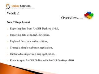New Things Learnt
o Exporting data from ArcGIS Desktop v10.0,
o Importing data with ArcGIS Online,
o Explored three new online editors,
o Created a simple web map application,
o Published a simple web map application,
o Knew to sync ArcGIS Online with ArcGIS Desktop v10.0.
 