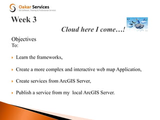 Objectives
To:
 Learn the frameworks,
 Create a more complex and interactive web map Application,
 Create services from ArcGIS Server,
 Publish a service from my local ArcGIS Server.
 