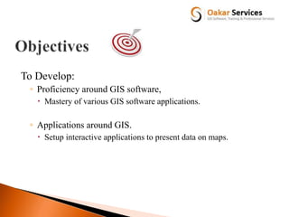 To Develop:
◦ Proficiency around GIS software,
 Mastery of various GIS software applications.
◦ Applications around GIS.
 Setup interactive applications to present data on maps.
 