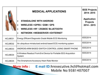 MEDICAL APPLICATIONS
 STANDALONE WITH ANDROID
 WIRELESS >GPRS / GSM / GPS
 WIRELESS >RF / ZIGBEE/ BLUETOOTH
 NETWORK >WEBSERVER >EHTERNET
IEEE Projects
2014- 2015
Application
Projects
2014 - 2015
HCLME01 Energy Efficient Diagnostic Grade Mobile ECG Monitoring IEEE2014
HCLME02 An ubiquitous miniaturized android based ECG monitoring system IEEE2014
HCLME03 ANDROID-ARM BASED SWITCH CONTROL USING SMART PHONE IEEE2014
HCLME04
A Wireless Readout Front-End Device for Portable EEG Acquisition
System
IEEE2014
HCLME05 The Smartphone Accessory Heart Rate Monitor IEEE2014
More info : E mail ID:hrexecutive.hcl@hotmail.com
Mobile No:9381407007
 