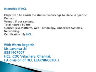 Internship @ HCL
Objective : To enrich the student knowledge to Shine in Specific
Domain.
Venue : @ our campus.
Total Hours : 80 Hrs.
Subject: Java Platform, Web Technology, Embedded Systems,
Networking.
Certification : By HCL .
With Warm Regards
Ms.Lavanya .M
9381407007
HCL CDC Velachery, Chennai.
( A division of HCL LEARNINGLTD. )
 