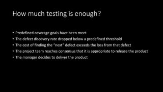 How much testing is enough?
• Predefined coverage goals have been meet
• The defect discovery rate dropped below a predefined threshold
• The cost of finding the “next” defect exceeds the loss from that defect
• The project team reaches consensus that it is appropriate to release the product
• The manager decides to deliver the product
 