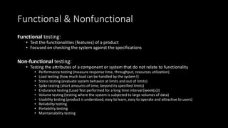 Functional & Nonfunctional
Functional testing:
• Test the functionalities (features) of a product
• Focused on checking the system against the specifications
Non-functional testing:
• Testing the attributes of a component or system that do not relate to functionality
• Performance testing (measure response time, throughput, resources utilization)
• Load testing (how much load can be handled by the system?)
• Stress testing (evaluate system behavior at limits and out of limits)
• Spike testing (short amounts of time, beyond its specified limits)
• Endurance testing (Load Test performed for a long time interval (week(s)))
• Volume testing (testing where the system is subjected to large volumes of data)
• Usability testing (product is understood, easy to learn, easy to operate and attractive to users)
• Reliability testing
• Portability testing
• Maintainability testing
 