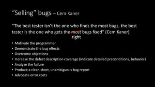 “Selling” bugs – Cem Kaner
“The best tester isn’t the one who finds the most bugs, the best
tester is the one who gets the most bugs fixed” (Cem Kaner)
• Motivate the programmer
• Demonstrate the bug effects
• Overcome objections
• Increase the defect description coverage (indicate detailed preconditions, behavior)
• Analyze the failure
• Produce a clear, short, unambiguous bug report
• Advocate error costs
right
 