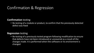 Confirmation & Regression
Confirmation testing
• Re-testing of a module or product, to confirm that the previously detected
defect was fixed
Regression testing
• Re-testing of a previously tested program following modification to ensure
that defects have not been introduced or uncovered as a result of the
changes made. It is performed when the software or its environment is
changed
 