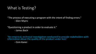 What is Testing?
“The process of executing a program with the intent of finding errors.”
- Glen Myers
“Questioning a product in order to evaluate it.”
- James Bach
“An empirical, technical investigation conducted to provide stakeholders with
information about the quality of the product under test.”
- Cem Kaner
 
