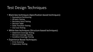 Test Design Techniques
• Black-box techniques (Specification-based techniques):
• Equivalence Partitioning
• All-pairs Testing
• Boundary Value Testing
• Decision Table
• State Transition Testing
• Use Case Testing
• White-box techniques (Structure-based techniques):
• Statement Coverage Testing
• Decision Coverage Testing
• Condition Coverage Testing
• Experience Based Techniques:
• Error Guessing
• Exploratory Testing
 