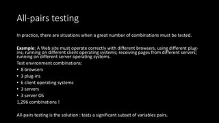 All-pairs testing
In practice, there are situations when a great number of combinations must be tested.
Example: A Web site must operate correctly with different browsers, using different plug-
ins; running on different client operating systems; receiving pages from different servers;
running on different server operating systems.
Test environment combinations:
• 8 browsers
• 3 plug-ins
• 6 client operating systems
• 3 servers
• 3 server OS
1,296 combinations !
All-pairs testing is the solution : tests a significant subset of variables pairs.
 