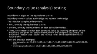 Boundary value (analysis) testing
Boundaries = edges of the equivalence classes.
Boundary values = values at the edge and nearest to the edge
The steps for using boundary values:
• First, identify the equivalence classes.
• Second, identify the boundaries of each equivalence class.
• Third, create test cases for each boundary value by choosing one point on the
boundary, one point just below the boundary, and one point just above the
boundary. "Below" and "above" are relative terms and depend on the data
value's units
• For the previous example:
• boundary values are {-1,0,1}, {14,15,16},{15,16,17},{16,17,18}{17,18,19}, {54,55,56},{98, 99,
100}
• omitting duplicate values: {-1,0,1,14,15,16,17,18,19,54,55,56,98,99,100}
 