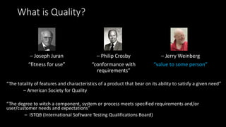 What is Quality?
– Joseph Juran
“fitness for use”
– Philip Crosby
“conformance with
requirements”
– Jerry Weinberg
“value to some person”
“The totality of features and characteristics of a product that bear on its ability to satisfy a given need”
– American Society for Quality
“The degree to witch a component, system or process meets specified requirements and/or
user/customer needs and expectations”
– ISTQB (International Software Testing Qualifications Board)
 