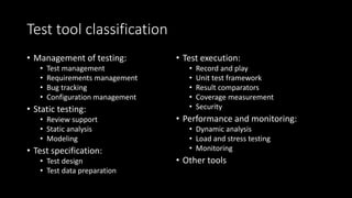 Test tool classification
• Management of testing:
• Test management
• Requirements management
• Bug tracking
• Configuration management
• Static testing:
• Review support
• Static analysis
• Modeling
• Test specification:
• Test design
• Test data preparation
• Test execution:
• Record and play
• Unit test framework
• Result comparators
• Coverage measurement
• Security
• Performance and monitoring:
• Dynamic analysis
• Load and stress testing
• Monitoring
• Other tools
 
