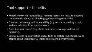 Tool support – benefits
• Repetitive work is reduced (e.g. running regression tests, re-entering
the same test data, and checking against coding standards).
• Greater consistency and repeatability (e.g. tests executed by a tool,
and tests derived from requirements).
• Objective assessment (e.g. static measures, coverage and system
behavior).
• Ease of access to information about tests or testing (e.g. statistics and
graphs about test progress, incident rates and performance).
 