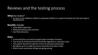 Reviews and the testing process
When to review?
• As soon as an software artifact is produced, before it is used as the basis for the next step in
development
Benefits include:
• Early defect detection
• Reduced testing costs and time
• Can find omissions
Risks:
• If misused they can lead to project team members frictions
• The errors & omissions found should be regarded as a positive issue
• The author should not take the errors & omissions personally
• No follow up to is made to ensure correction has been made
• Witch-hunts used when things are going wrong
 
