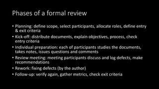Phases of a formal review
• Planning: define scope, select participants, allocate roles, define entry
& exit criteria
• Kick-off: distribute documents, explain objectives, process, check
entry criteria
• Individual preparation: each of participants studies the documents,
takes notes, issues questions and comments
• Review meeting: meeting participants discuss and log defects, make
recommendations
• Rework: fixing defects (by the author)
• Follow-up: verify again, gather metrics, check exit criteria
 