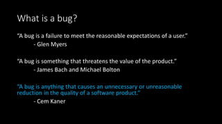 What is a bug?
“A bug is a failure to meet the reasonable expectations of a user.”
- Glen Myers
“A bug is something that threatens the value of the product.”
- James Bach and Michael Bolton
“A bug is anything that causes an unnecessary or unreasonable
reduction in the quality of a software product.“
- Cem Kaner
 