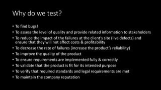 Why do we test?
• To find bugs!
• To assess the level of quality and provide related information to stakeholders
• To reduce the impact of the failures at the client’s site (live defects) and
ensure that they will not affect costs & profitability
• To decrease the rate of failures (increase the product’s reliability)
• To improve the quality of the product
• To ensure requirements are implemented fully & correctly
• To validate that the product is fit for its intended purpose
• To verify that required standards and legal requirements are met
• To maintain the company reputation
 