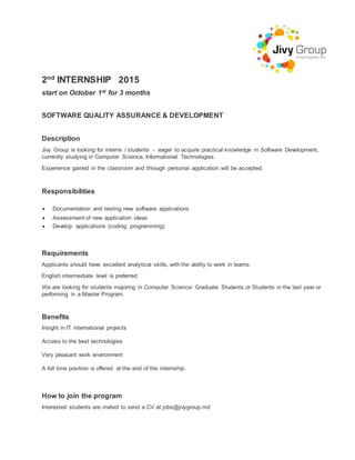 2nd
INTERNSHIP 2015
start on October 1st for 3 months
SOFTWARE QUALITY ASSURANCE & DEVELOPMENT
Description
Jivy Group is looking for interns / students - eager to acquire practical knowledge in Software Development,
currently studying in Computer Science, Informational Technologies.
Experience gained in the classroom and through personal application will be accepted.
Responsibilities
 Documentation and testing new software applications
 Assessment of new application ideas
 Develop applications (coding, programming)
Requirements
Applicants should have excellent analytical skills, with the ability to work in teams.
English intermediate level is preferred.
We are looking for students majoring in Computer Science: Graduate Students or Students in the last year or
performing in a Master Program.
Benefits
Insight in IT international projects
Access to the best technologies
Very pleasant work environment
A full time position is offered at the end of the internship.
How to join the program
Interested students are invited to send a CV at jobs@jivygroup.md
 