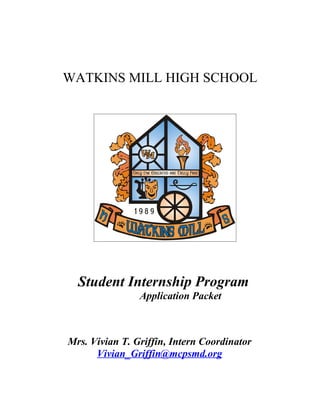 WATKINS MILL HIGH SCHOOL




  Student Internship Program
                Application Packet



Mrs. Vivian T. Griffin, Intern Coordinator
      Vivian_Griffin@mcpsmd.org
 