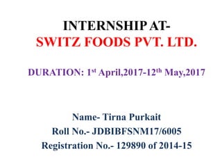 INTERNSHIPAT-
SWITZ FOODS PVT. LTD.
DURATION: 1st April,2017-12th May,2017
Name- Tirna Purkait
Roll No.- JDBIBFSNM17/6005
Registration No.- 129890 of 2014-15
 
