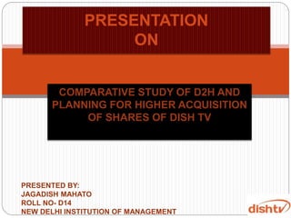 COMPARATIVE STUDY OF D2H AND
PLANNING FOR HIGHER ACQUISITION
OF SHARES OF DISH TV
PRESENTATION
ON
PRESENTED BY:
JAGADISH MAHATO
ROLL NO- D14
NEW DELHI INSTITUTION OF MANAGEMENT
 