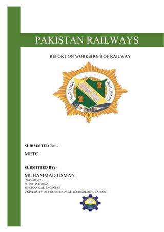 PAKISTAN RAILWAYS
REPORT ON WORKSHOPS OF RAILWAY
SUBIMMTED To: -
METC
SUBMITTED BY: -
MUHAMMAD USMAN
(2015-ME-12)
PH # 03354770766
MECHANICAL ENGINEER
UNIVERSITY OF ENGINEERING & TECHNOLOGY, LAHORE
 