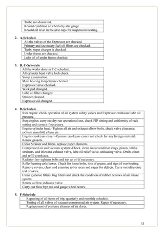 11
Turbo run down test.
Record condition of wheels by star gauge.
Record oil level in the axle caps for suspension bearing.
2. A-Schedule
All the valves of the Expressor are checked.
Primary and secondary fuel oil filters are checked.
Turbo super charger is checked.
Under frame are checked.
Lube oil of under frame checked.
3. B, C-Schedule
All the works done in T-2 schedule.
All cylinder head valve loch check.
Sump examination.
Main bearing temperature checked.
Expressor valve checked.
Wick pad changed.
Lube oil filter changed.
Strainer cleaned.
Expressor oil changed.
4. D-Schedule
Run engine; check operation of air system safety valves and Expressor crankcase lube oil
pressure.
Stop engine; carry out dry run operational test, check FIP timing and uniformity of rack
setting and correct if necessary.
Engine cylinder head:-Tighten all air and exhaust elbow bolts, check valve clearance,
exhaust manifold elbow etc.
Engine crankcase cover:-Remove crankcase cover and check for any foreign material.
Renew gaskets.
Clean Strainer and filters, replace paper elements.
Compressed air and vacuum system:-Check, clean and recondition rings, piston, Intake
strainers, and inlet and exhaust valve, lube oil relief valve, unloading valve. Drain, clean
and refill crankcase.
Radiator fan- tightens bolts and top up oil if necessary.
Roller bearing axle boxes. Check for loose bolts, loss of grease, and sign of overheating.
Remove covers, clean and examine roller races and cages for defects. Carry out ultrasonic
test of axles.
Clean cyclonic filters, bag filters and check the condition of rubber bellows of air intake
system.
Renew airflow indicator valve.
Carry out blow bye test and gauge wheel wears.
5. F-Schedule
Repeating of all items of trip, quarterly and monthly schedule.
Testing of all valves of vacuum/compressed air system. Repair if necessary.
Replacement of coalesce element of air dryer.
 
