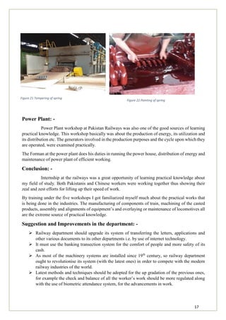 17
Figure 22 Painting of spring
Power Plant: -
Power Plant workshop at Pakistan Railways was also one of the good sources of learning
practical knowledge. This workshop basically was about the production of energy, its utilization and
its distribution etc. The generators involved in the production purposes and the cycle upon which they
are operated, were examined practically.
The Forman at the power plant does his duties in running the power house, distribution of energy and
maintenance of power plant of efficient working.
Conclusion: -
Internship at the railways was a great opportunity of learning practical knowledge about
my field of study. Both Pakistanis and Chinese workers were working together thus showing their
zeal and zest efforts for lifting up their speed of work.
By training under the five workshops I got familiarized myself much about the practical works that
is being done in the industries. The manufacturing of components of train, machining of the casted
products, assembly and alignments of equipment’s and overlaying or maintenance of locomotives all
are the extreme source of practical knowledge.
Suggestion and Improvements in the department: -
 Railway department should upgrade its system of transferring the letters, applications and
other various documents to its other departments i.e. by use of internet technology.
 It must use the banking transection system for the comfort of people and more safety of its
cash.
 As most of the machinery systems are installed since 19th
century, so railway department
ought to revolutionise its system (with the latest ones) in order to compete with the modern
railway industries of the world.
 Latest methods and techniques should be adopted for the up gradation of the previous ones,
for example the check and balance of all the worker’s work should be more regulated along
with the use of biometric attendance system, for the advancements in work.
Figure 21 Tempering of spring
 