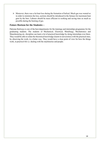 18
 Moreover, there was a lot heat loss during the formation of helical. Much gas was wasted so
in order to minimize the loss, sections should be introduced in the furnace for maximum heat
gain by the bars. Labours should be more efficient in working and saving time as much as
possible during the burning of gas.
Future Horizon for the Students: -
Pakistan Railways is one of the best departments for the trainings and internships programme for the
graduating students. The students of Mechanical, Electrical, Metallurgy, Mechatronics and
Manufacturing etc. discipline can learn a lot of practical knowledge by doing internships over there.
They would be able to relate the theoretical knowledge (learnt in universities) with the practical ones,
by observing the work, in a better way. They would have a clear point of view for how the things
work, in practical life i.e. dealing with the machineries and people.
 