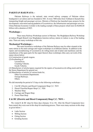5
PAKISTAN RAILWAYS: -
Pakistan Railways is the national, state owned railway company of Pakistan whose
headquarter is at Lahore and was founded in 1861. It owns 7400 miles from Torkham to Karachi thus
transporting freight and passenger services. Ministry of Railway has launched many projects for the
development, renovation and up gradation of Locomotives, the infrastructure and passenger services.
China-Pakistan Economic Corridor is the leading example of these projects which lasts for Rs886.68
billion with a duration of 2025.
Workshops: -
There many Railway Workshops sectors in Pakistan. The Moghalpura Railway Workshop
at Lahore-Wagah Branch Line Moghalpura Junction railway station in Lahore is one of the leading
sites. There are many workshops at this site.
Mechanical Workshops: -
The main locomotive workshops of the Pakistan Railway may be either situated at the
same station as the main carriage and wagon workshops or at different stations. In addition to the
repairs and reconditioning of Locomotives & rolling-stock and of plant and machinery and the
manufacture of the spare parts for the repair thereof, these workshops often carry out work of the
nature shown below:
(1) Construction of goods wagons.
(2) Overhauling of:
Locomotives.
Coaching Vehicles.
Goods Vehicles.
(3) Manufacture of articles/spares required for the repairs of locomotives & rolling stock and for
the Stores Department for general use.
(4) Manufacture of articles of various kinds for,
Other Government Departments.
Foreign Railways.
Others.
We did internship for period of 15 days in the following workshops: -
1. E & DC (Electric and Diesel Component) Shop C.C. 7019
2. Diesel Classified Repair Shop C.C. 7026
3. Machine Shop
4. Carriage and Wagon Shop
5. Power Plant Shop
E & DC (Electric and Diesel Component) Shop C.C. 7019: -
We visited E & DC shop for three days (January 16 to 18). After the Diesel Components have
been casted, they were sent in this shop for machining process. There were many sections in this shop
as given below: -
 Lathe Section
 Milling Section
 Fitting Section
 Grinding Section
 