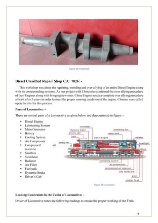 9
Figure 10 Crankshaft
Diesel Classified Repair Shop C.C. 7026: -
This workshop was about the repairing, mending and over allying of an entire Diesel Engine along
with its corresponding systems. As our project with China also contained the over allying procedure
of their Engines along with bringing new ones. China Engine needs a complete over allying procedure
at least after 3 years in order to meet the proper running condition of the engine. Chinese were called
upon the site for this process.
Parts of Locomotive: -
There are several parts of a Locomotive as given below and demonstrated in figure: -
 Diesel Engine
 Lubricating System
 Main Generator
 Battery
 Cooling System
 Air Compressor
 Compressed air
reservoir
 Sandbox
 Ventilator
 Radiator
 Air Filter
 Fuel tank
 Dynamic Brake
 Driver’s Cab
Reading Constraints in the Cabin of Locomotive: -
Driver of Locomotive notes the following readings to ensure the proper working of the Train.
Figure 11 Locomotive
 