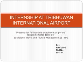 Presentation for industrial attachment as per the
requirements for degree of
Bachelor of Travel and Tourism Management (BTTM)
INTERNSHIP AT TRIBHUWAN
INTERNATIONAL AIRPORT
By :
Raju Lama
Roll No.
893/10
 