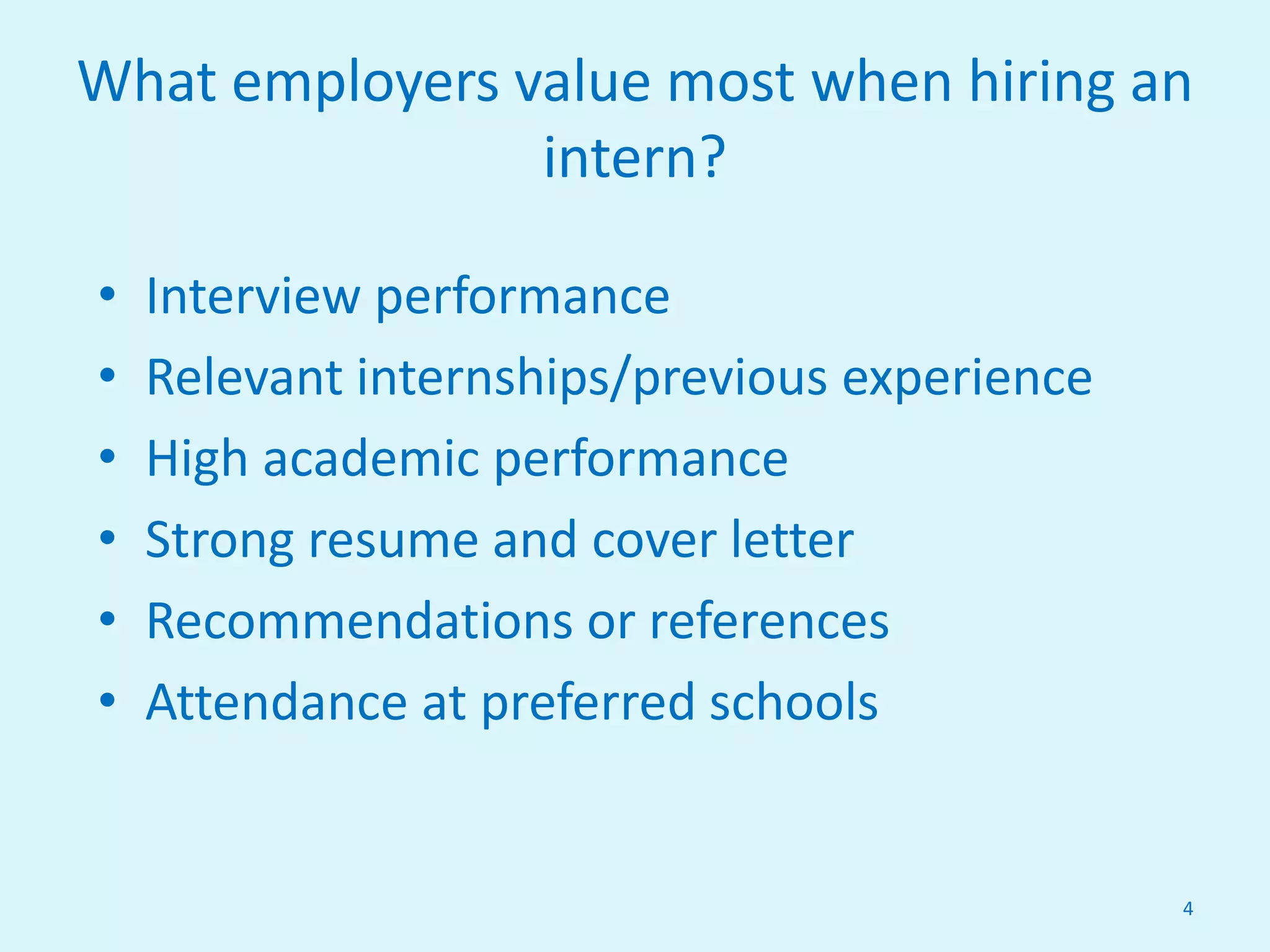 What employers value most when hiring an
intern?
• Interview performance
• Relevant internships/previous experience
• High academic performance
• Strong resume and cover letter
• Recommendations or references
• Attendance at preferred schools
4
 