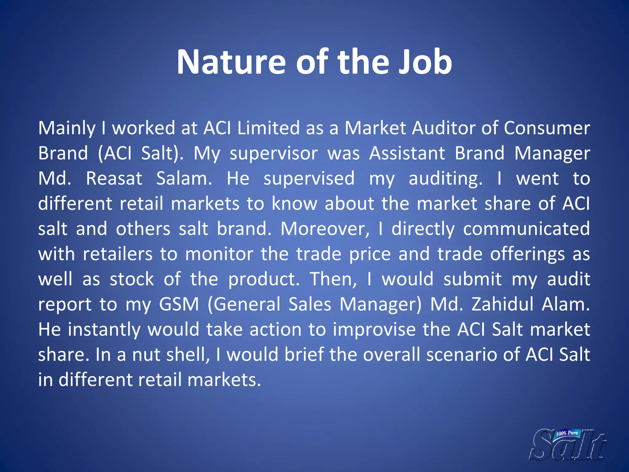 Nature of the Job
Mainly I worked at ACI Limited as a Market Auditor of Consumer
Brand (ACI Salt). My supervisor was Assistant Brand Manager
Md. Reasat Salam. He supervised my auditing. I went to
different retail markets to know about the market share of ACI
salt and others salt brand. Moreover, I directly communicated
with retailers to monitor the trade price and trade offerings as
well as stock of the product. Then, I would submit my audit
report to my GSM (General Sales Manager) Md. Zahidul Alam.
He instantly would take action to improvise the ACI Salt market
share. In a nut shell, I would brief the overall scenario of ACI Salt
in different retail markets.
 