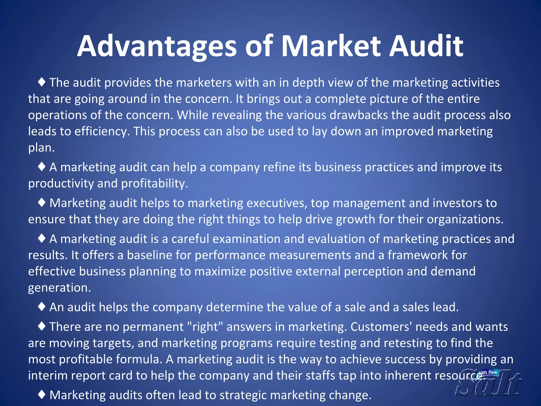 Advantages of Market Audit
♦ The audit provides the marketers with an in depth view of the marketing activities
that are going around in the concern. It brings out a complete picture of the entire
operations of the concern. While revealing the various drawbacks the audit process also
leads to efficiency. This process can also be used to lay down an improved marketing
plan.
♦ A marketing audit can help a company refine its business practices and improve its
productivity and profitability.
♦ Marketing audit helps to marketing executives, top management and investors to
ensure that they are doing the right things to help drive growth for their organizations.
♦ A marketing audit is a careful examination and evaluation of marketing practices and
results. It offers a baseline for performance measurements and a framework for
effective business planning to maximize positive external perception and demand
generation.
♦ An audit helps the company determine the value of a sale and a sales lead.
♦ There are no permanent "right" answers in marketing. Customers' needs and wants
are moving targets, and marketing programs require testing and retesting to find the
most profitable formula. A marketing audit is the way to achieve success by providing an
interim report card to help the company and their staffs tap into inherent resource.
♦ Marketing audits often lead to strategic marketing change.
 