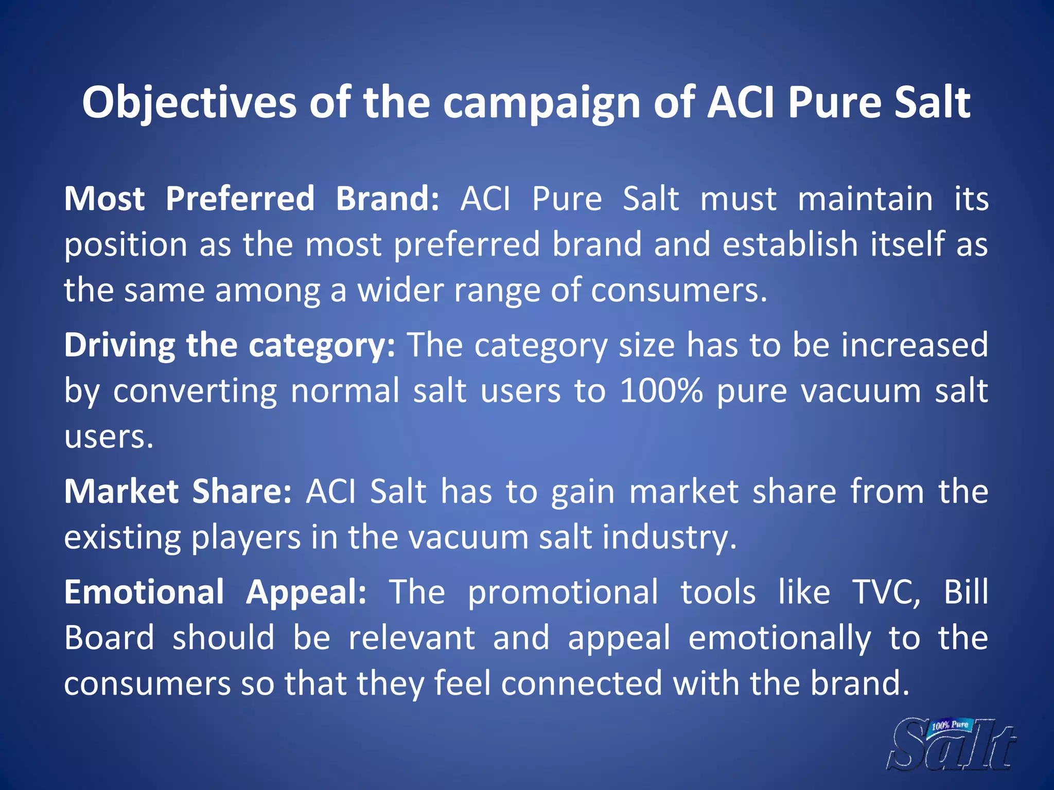 Objectives of the campaign of ACI Pure Salt
Most Preferred Brand: ACI Pure Salt must maintain its
position as the most preferred brand and establish itself as
the same among a wider range of consumers.
Driving the category: The category size has to be increased
by converting normal salt users to 100% pure vacuum salt
users.
Market Share: ACI Salt has to gain market share from the
existing players in the vacuum salt industry.
Emotional Appeal: The promotional tools like TVC, Bill
Board should be relevant and appeal emotionally to the
consumers so that they feel connected with the brand.
 