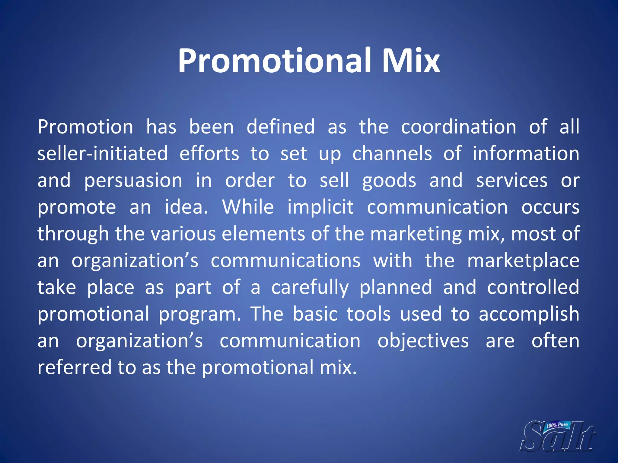Promotional Mix
Promotion has been defined as the coordination of all
seller-initiated efforts to set up channels of information
and persuasion in order to sell goods and services or
promote an idea. While implicit communication occurs
through the various elements of the marketing mix, most of
an organization’s communications with the marketplace
take place as part of a carefully planned and controlled
promotional program. The basic tools used to accomplish
an organization’s communication objectives are often
referred to as the promotional mix.
 