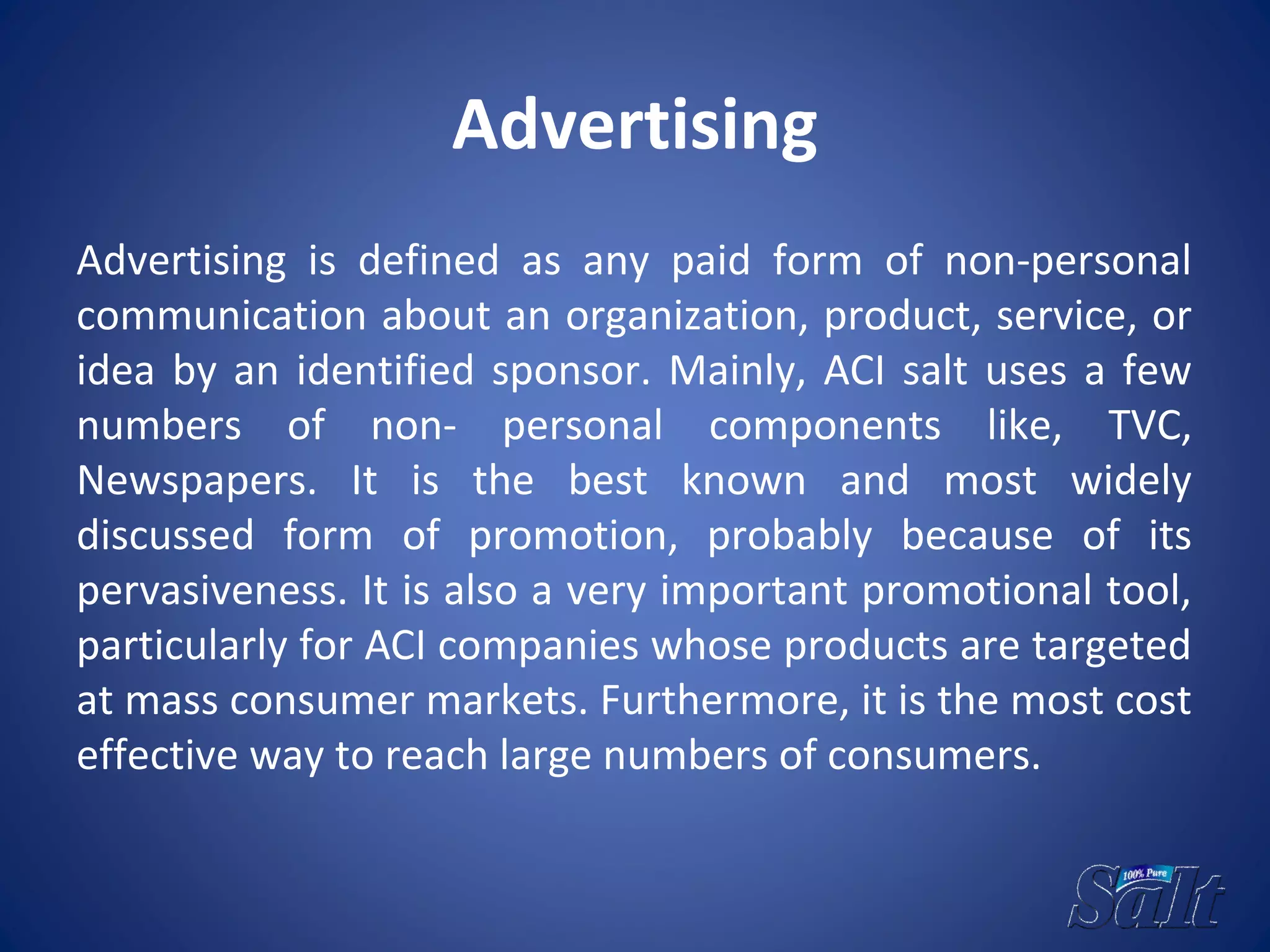Advertising
Advertising is defined as any paid form of non-personal
communication about an organization, product, service, or
idea by an identified sponsor. Mainly, ACI salt uses a few
numbers of non- personal components like, TVC,
Newspapers. It is the best known and most widely
discussed form of promotion, probably because of its
pervasiveness. It is also a very important promotional tool,
particularly for ACI companies whose products are targeted
at mass consumer markets. Furthermore, it is the most cost
effective way to reach large numbers of consumers.
 