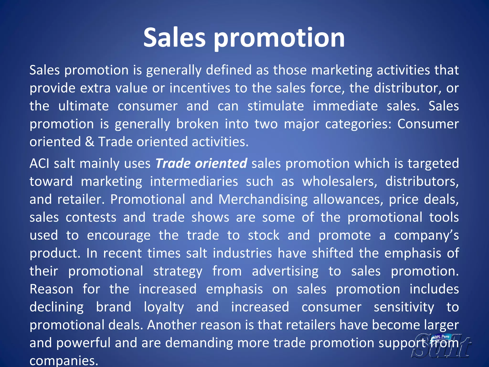 Sales promotion
Sales promotion is generally defined as those marketing activities that
provide extra value or incentives to the sales force, the distributor, or
the ultimate consumer and can stimulate immediate sales. Sales
promotion is generally broken into two major categories: Consumer
oriented & Trade oriented activities.
ACI salt mainly uses Trade oriented sales promotion which is targeted
toward marketing intermediaries such as wholesalers, distributors,
and retailer. Promotional and Merchandising allowances, price deals,
sales contests and trade shows are some of the promotional tools
used to encourage the trade to stock and promote a company’s
product. In recent times salt industries have shifted the emphasis of
their promotional strategy from advertising to sales promotion.
Reason for the increased emphasis on sales promotion includes
declining brand loyalty and increased consumer sensitivity to
promotional deals. Another reason is that retailers have become larger
and powerful and are demanding more trade promotion support from
companies.
 