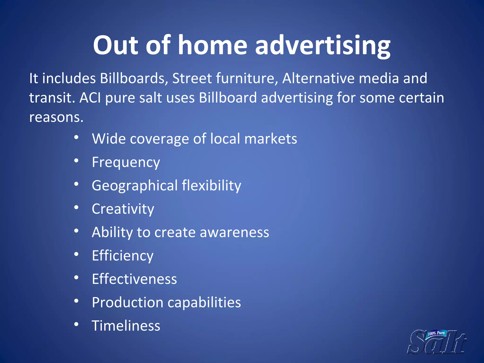 Out of home advertising
• Wide coverage of local markets
• Frequency
• Geographical flexibility
• Creativity
• Ability to create awareness
• Efficiency
• Effectiveness
• Production capabilities
• Timeliness
It includes Billboards, Street furniture, Alternative media and
transit. ACI pure salt uses Billboard advertising for some certain
reasons.
 