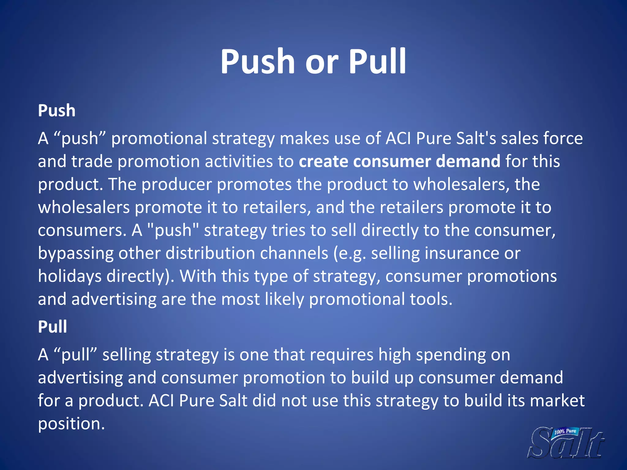 Push or Pull
Push
A “push” promotional strategy makes use of ACI Pure Salt's sales force
and trade promotion activities to create consumer demand for this
product. The producer promotes the product to wholesalers, the
wholesalers promote it to retailers, and the retailers promote it to
consumers. A "push" strategy tries to sell directly to the consumer,
bypassing other distribution channels (e.g. selling insurance or
holidays directly). With this type of strategy, consumer promotions
and advertising are the most likely promotional tools.
Pull
A “pull” selling strategy is one that requires high spending on
advertising and consumer promotion to build up consumer demand
for a product. ACI Pure Salt did not use this strategy to build its market
position.
 