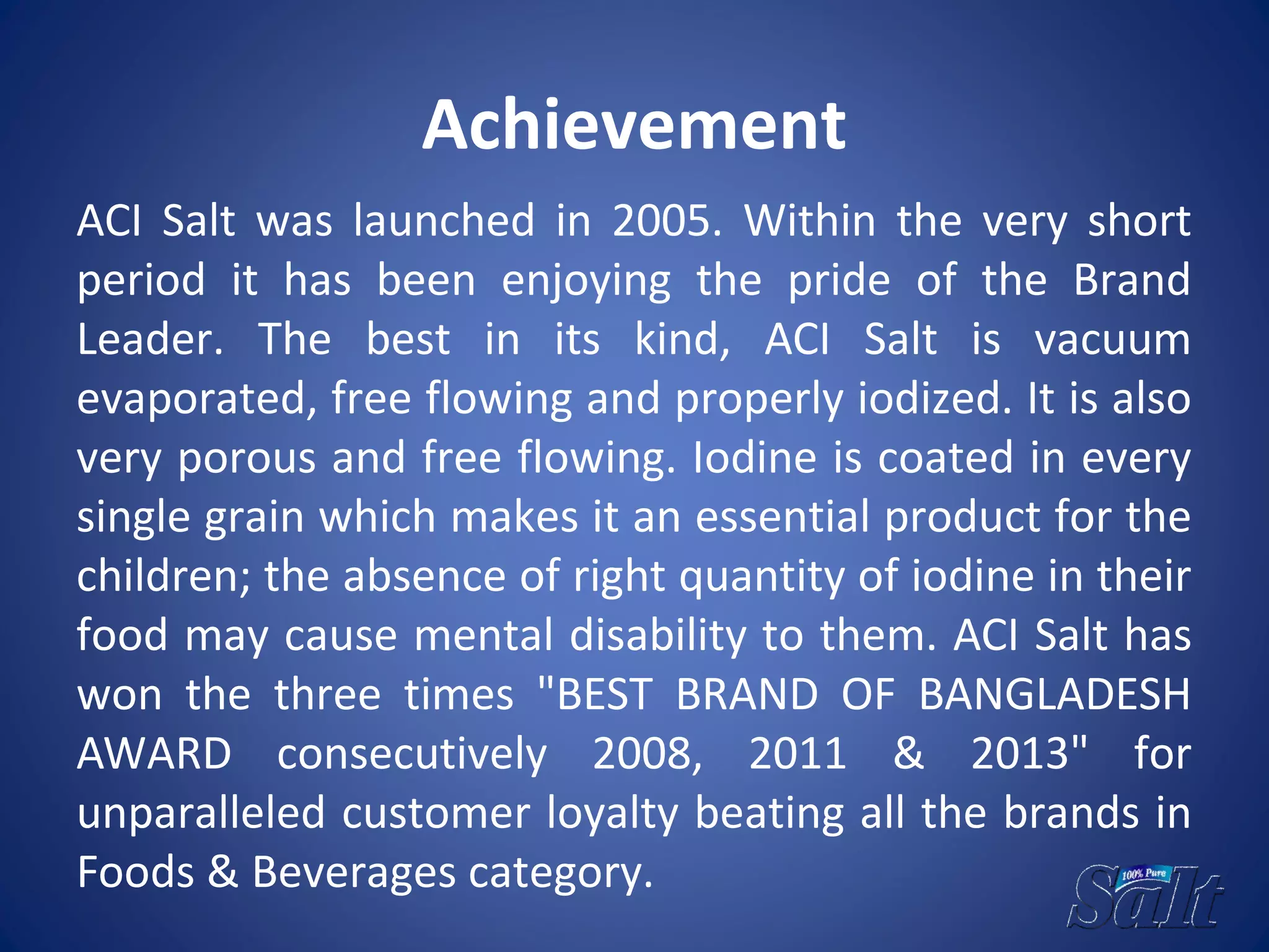 Achievement
ACI Salt was launched in 2005. Within the very short
period it has been enjoying the pride of the Brand
Leader. The best in its kind, ACI Salt is vacuum
evaporated, free flowing and properly iodized. It is also
very porous and free flowing. Iodine is coated in every
single grain which makes it an essential product for the
children; the absence of right quantity of iodine in their
food may cause mental disability to them. ACI Salt has
won the three times "BEST BRAND OF BANGLADESH
AWARD consecutively 2008, 2011 & 2013" for
unparalleled customer loyalty beating all the brands in
Foods & Beverages category.
 