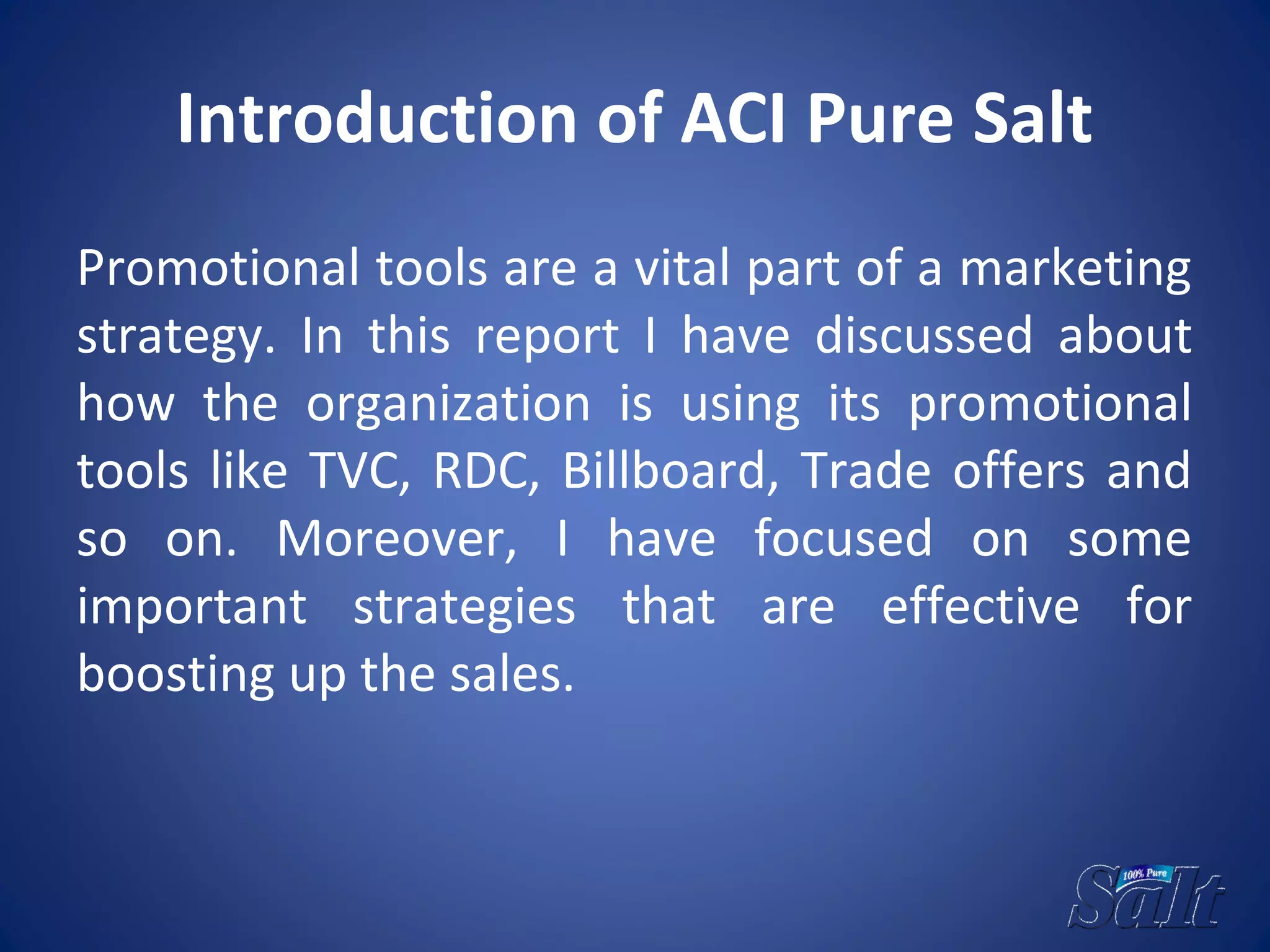 Introduction of ACI Pure Salt
Promotional tools are a vital part of a marketing
strategy. In this report I have discussed about
how the organization is using its promotional
tools like TVC, RDC, Billboard, Trade offers and
so on. Moreover, I have focused on some
important strategies that are effective for
boosting up the sales.
 