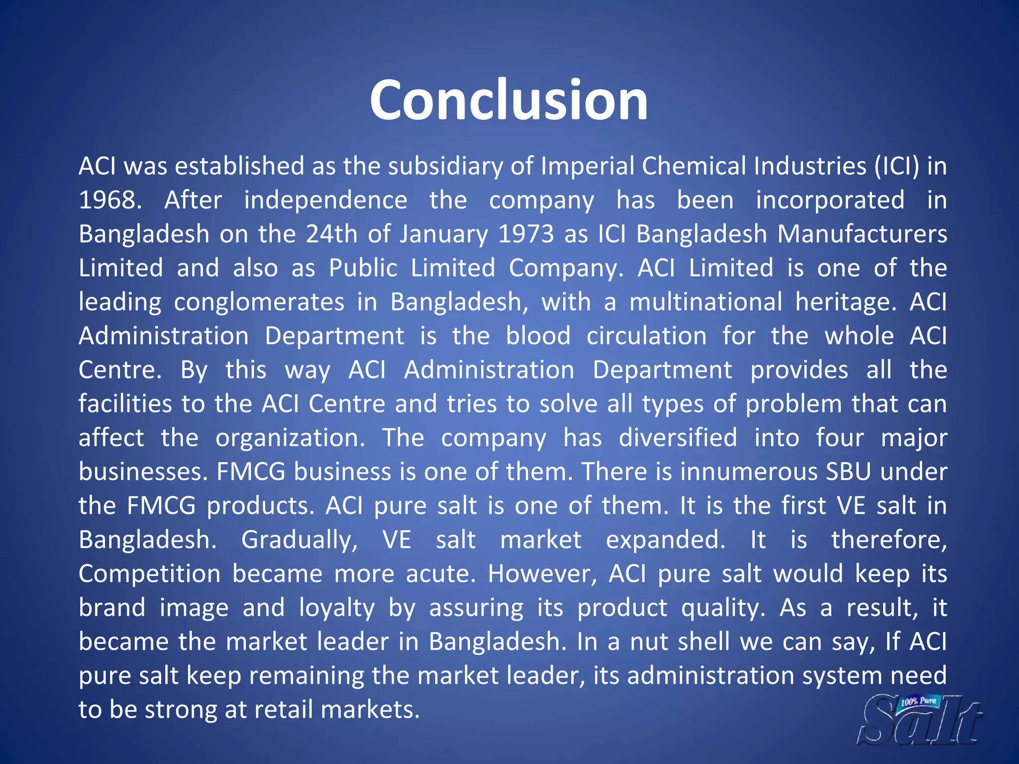 Conclusion
ACI was established as the subsidiary of Imperial Chemical Industries (ICI) in
1968. After independence the company has been incorporated in
Bangladesh on the 24th of January 1973 as ICI Bangladesh Manufacturers
Limited and also as Public Limited Company. ACI Limited is one of the
leading conglomerates in Bangladesh, with a multinational heritage. ACI
Administration Department is the blood circulation for the whole ACI
Centre. By this way ACI Administration Department provides all the
facilities to the ACI Centre and tries to solve all types of problem that can
affect the organization. The company has diversified into four major
businesses. FMCG business is one of them. There is innumerous SBU under
the FMCG products. ACI pure salt is one of them. It is the first VE salt in
Bangladesh. Gradually, VE salt market expanded. It is therefore,
Competition became more acute. However, ACI pure salt would keep its
brand image and loyalty by assuring its product quality. As a result, it
became the market leader in Bangladesh. In a nut shell we can say, If ACI
pure salt keep remaining the market leader, its administration system need
to be strong at retail markets.
 