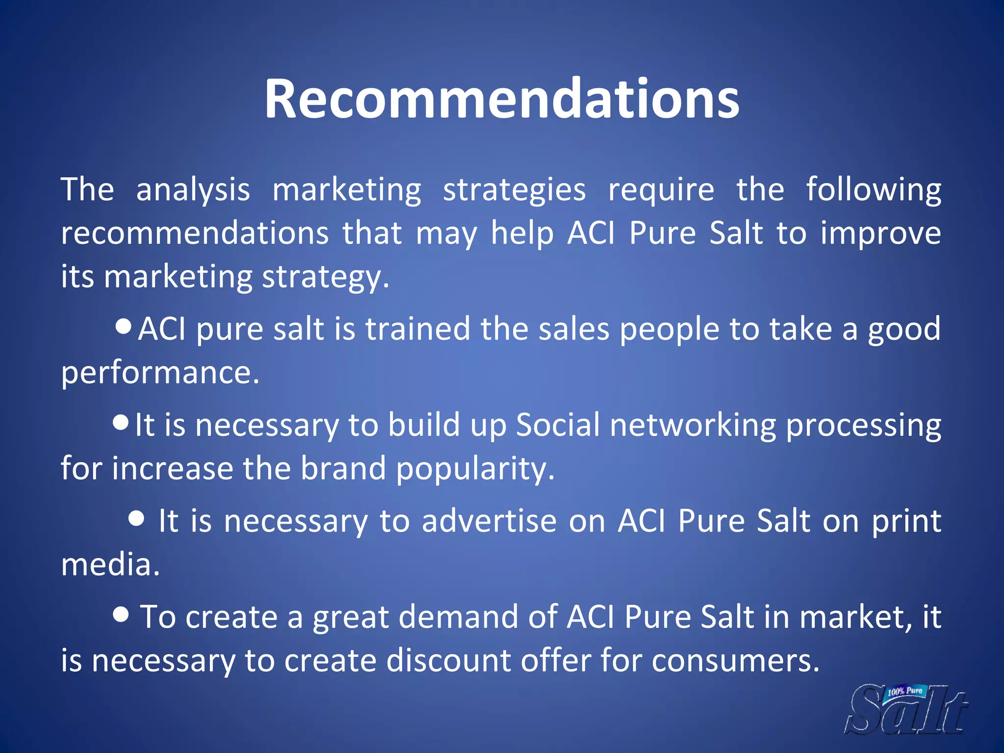 Recommendations
The analysis marketing strategies require the following
recommendations that may help ACI Pure Salt to improve
its marketing strategy.
●ACI pure salt is trained the sales people to take a good
performance.
●It is necessary to build up Social networking processing
for increase the brand popularity.
● It is necessary to advertise on ACI Pure Salt on print
media.
● To create a great demand of ACI Pure Salt in market, it
is necessary to create discount offer for consumers.
 