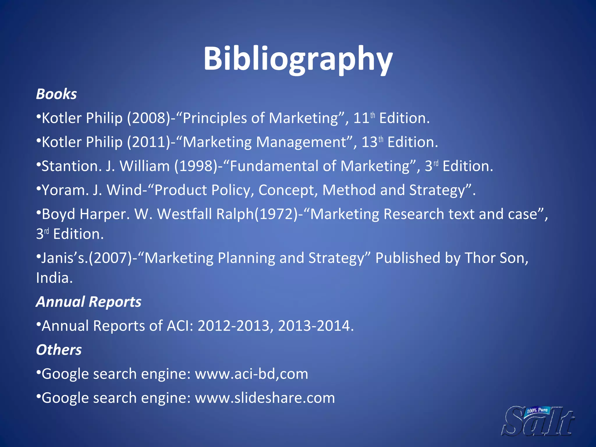 Bibliography
Books
•Kotler Philip (2008)-“Principles of Marketing”, 11th
Edition.
•Kotler Philip (2011)-“Marketing Management”, 13th
Edition.
•Stantion. J. William (1998)-“Fundamental of Marketing”, 3rd
Edition.
•Yoram. J. Wind-“Product Policy, Concept, Method and Strategy”.
•Boyd Harper. W. Westfall Ralph(1972)-“Marketing Research text and case”,
3rd
Edition.
•Janis’s.(2007)-“Marketing Planning and Strategy” Published by Thor Son,
India.
Annual Reports
•Annual Reports of ACI: 2012-2013, 2013-2014.
Others
•Google search engine: www.aci-bd,com
•Google search engine: www.slideshare.com
 