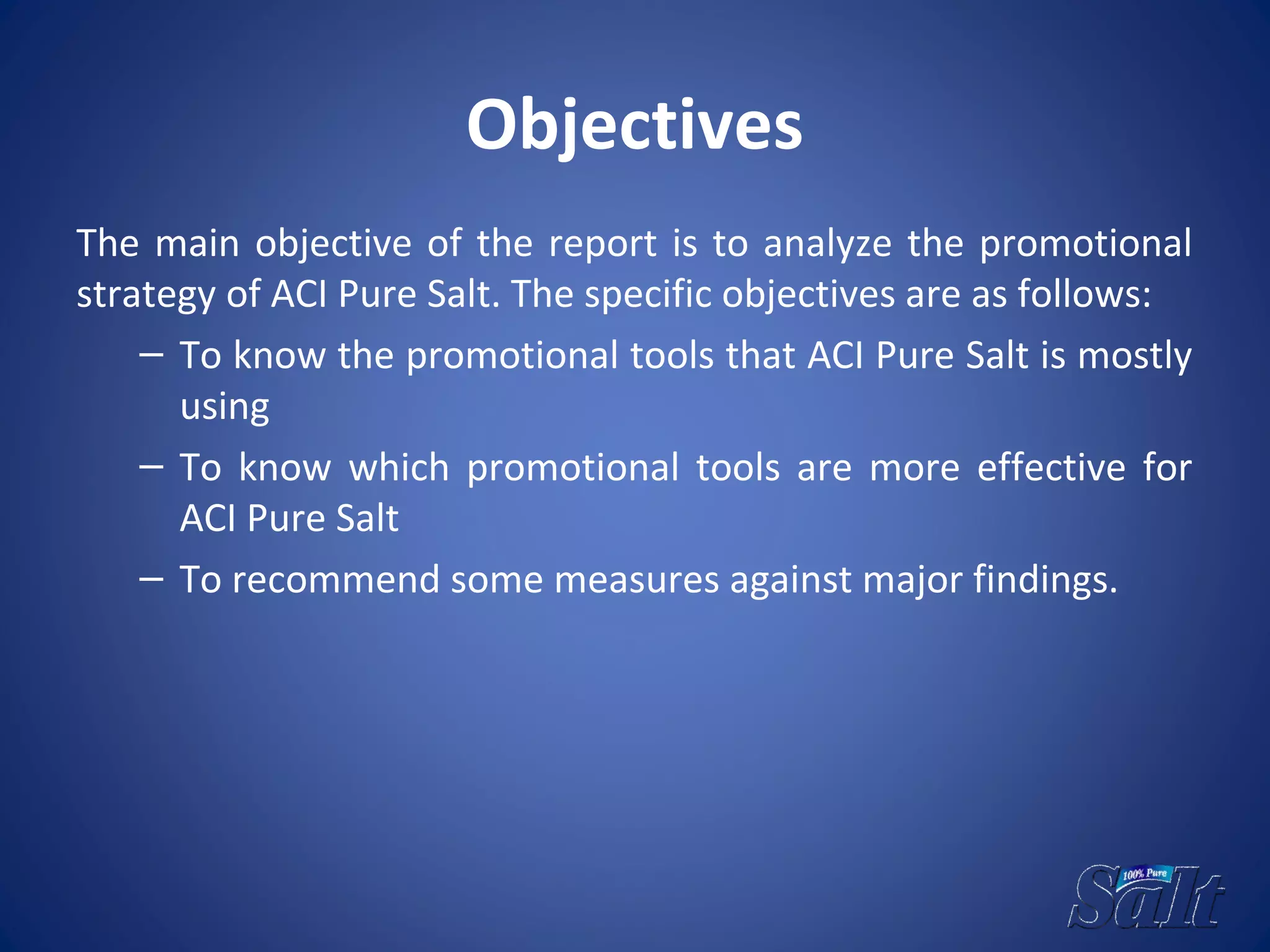 Objectives
The main objective of the report is to analyze the promotional
strategy of ACI Pure Salt. The specific objectives are as follows:
– To know the promotional tools that ACI Pure Salt is mostly
using
– To know which promotional tools are more effective for
ACI Pure Salt
– To recommend some measures against major findings.
 