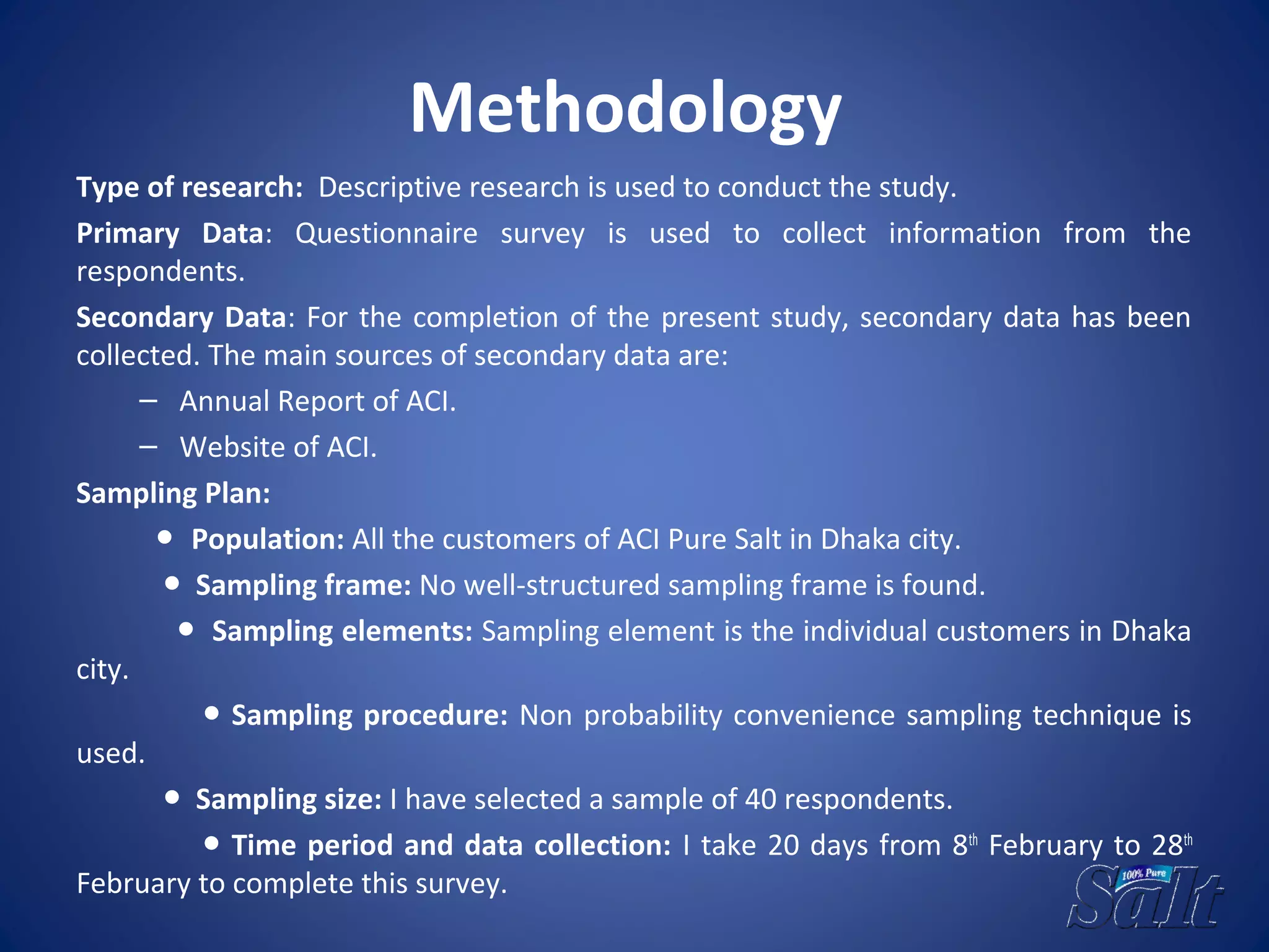 Methodology
Type of research: Descriptive research is used to conduct the study.
Primary Data: Questionnaire survey is used to collect information from the
respondents.
Secondary Data: For the completion of the present study, secondary data has been
collected. The main sources of secondary data are:
– Annual Report of ACI.
– Website of ACI.
Sampling Plan:
● Population: All the customers of ACI Pure Salt in Dhaka city.
● Sampling frame: No well-structured sampling frame is found.
● Sampling elements: Sampling element is the individual customers in Dhaka
city.
● Sampling procedure: Non probability convenience sampling technique is
used.
● Sampling size: I have selected a sample of 40 respondents.
● Time period and data collection: I take 20 days from 8th
February to 28th
February to complete this survey.
 